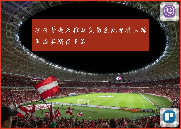 字母哥尚未推动交易至凯尔特人绿军成其潜在下家
