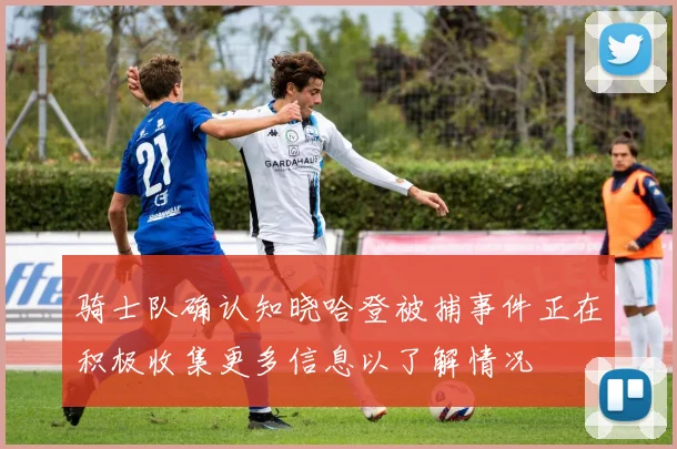 骑士队确认知晓哈登被捕事件正在积极收集更多信息以了解情况