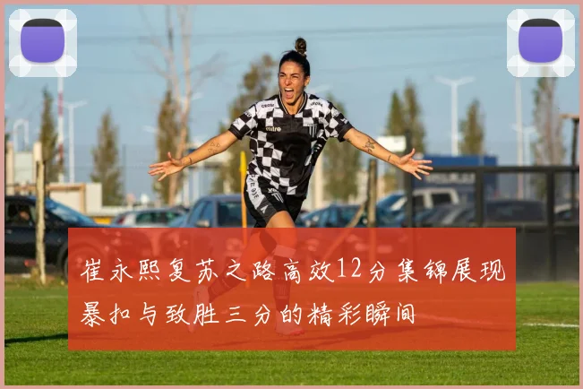 崔永熙复苏之路高效12分集锦展现暴扣与致胜三分的精彩瞬间
