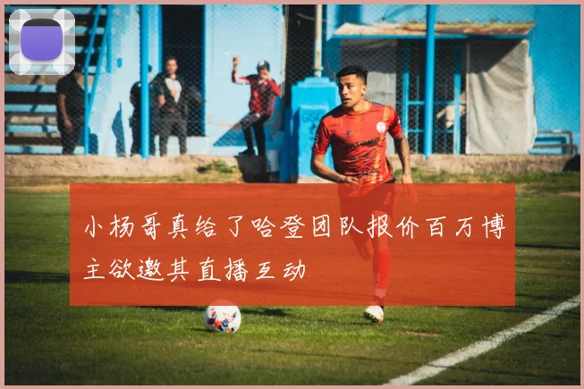 小杨哥真给了哈登团队报价百万博主欲邀其直播互动