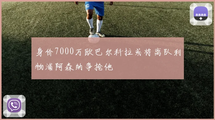 身价7000万欧巴尔科拉或将离队利物浦阿森纳争抢他