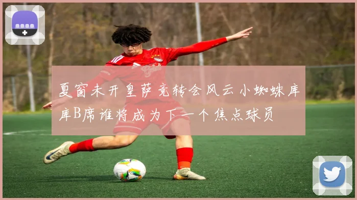 夏窗未开皇萨竞转会风云小蜘蛛库库B席谁将成为下一个焦点球员