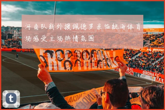河南队新外援佩德罗亲临航海体育场感受主场热情氛围