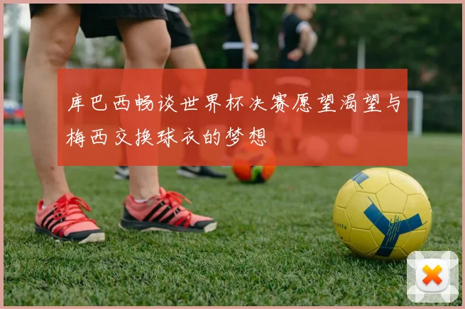 库巴西畅谈世界杯决赛愿望渴望与梅西交换球衣的梦想