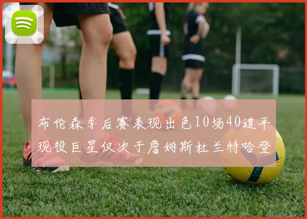 布伦森季后赛表现出色10场40追平现役巨星仅次于詹姆斯杜兰特哈登