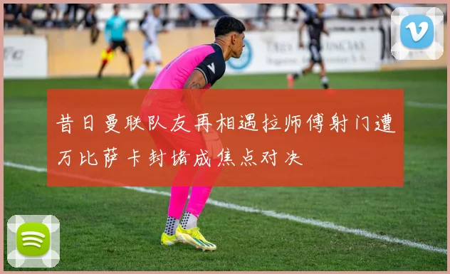 昔日曼联队友再相遇拉师傅射门遭万比萨卡封堵成焦点对决