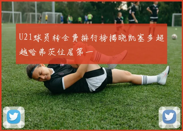 U21球员转会费排行榜揭晓凯塞多超越哈弗茨位居第一