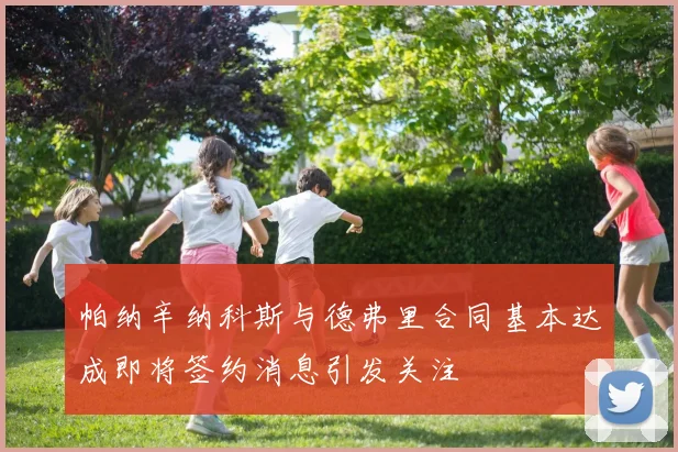 帕纳辛纳科斯与德弗里合同基本达成即将签约消息引发关注