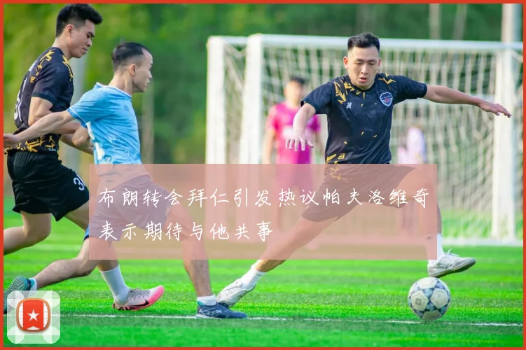 布朗转会拜仁引发热议帕夫洛维奇表示期待与他共事