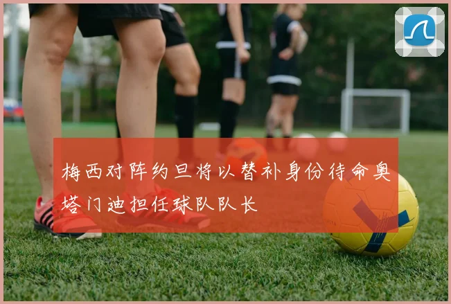 梅西对阵约旦将以替补身份待命奥塔门迪担任球队队长