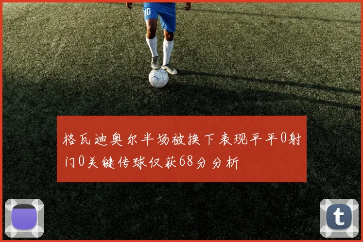 格瓦迪奥尔半场被换下表现平平0射门0关键传球仅获68分分析